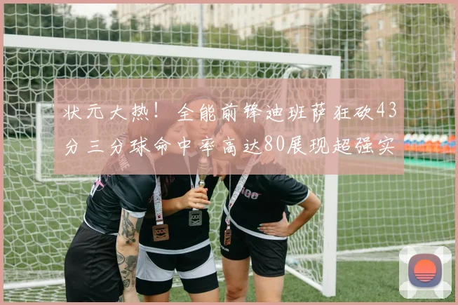 状元大热！全能前锋迪班萨狂砍43分三分球命中率高达80展现超强实力