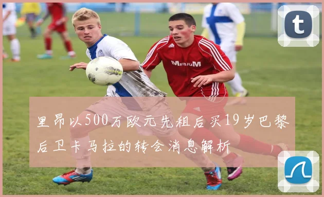 里昂以500万欧元先租后买19岁巴黎后卫卡马拉的转会消息解析