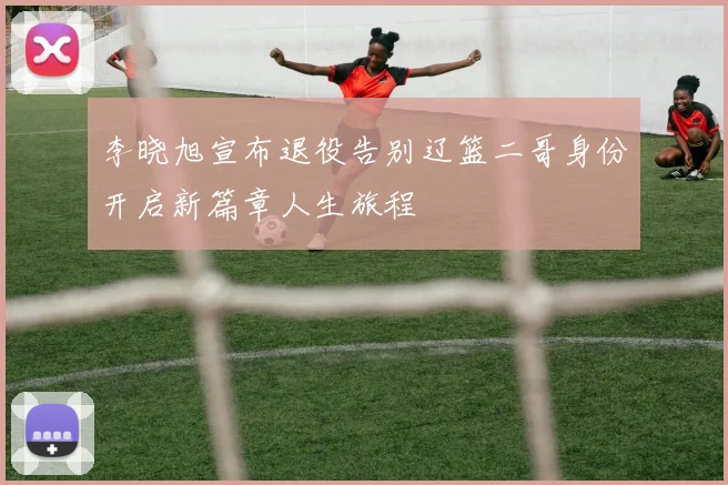李晓旭宣布退役告别辽篮二哥身份开启新篇章人生旅程