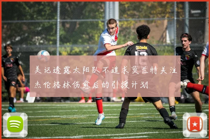 美记透露太阳队不追求莫兰特关注杰伦格林伤愈后的引援计划