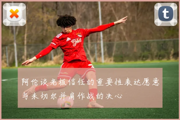 阿伦谈老板信任的重要性表达愿意与米切尔并肩作战的决心