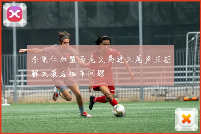 李刚仁加盟马竞交易进入尾声正在解决最后细节问题