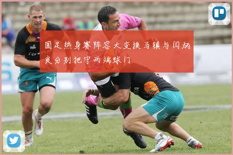 国足热身赛阵容大变换马镇与闫炳良分别把守两端球门