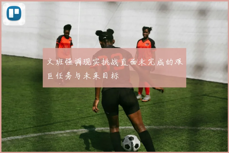 文班强调现实挑战直面未完成的艰巨任务与未来目标