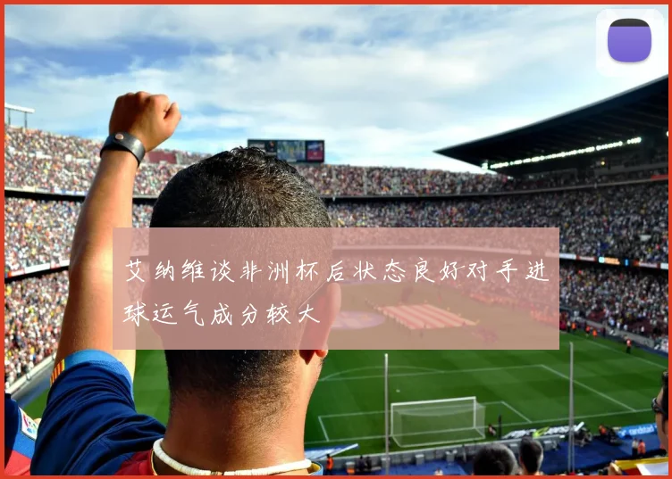 艾纳维谈非洲杯后状态良好对手进球运气成分较大