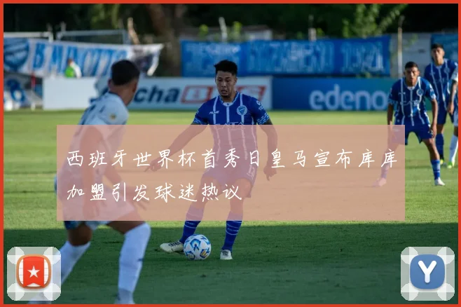 西班牙世界杯首秀日皇马宣布库库加盟引发球迷热议