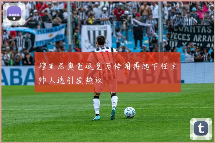 穆里尼奥重返皇马传闻再起下任主帅人选引发热议
