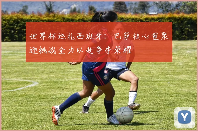 世界杯巡礼西班牙：巴萨核心重聚迎挑战全力以赴争夺荣耀