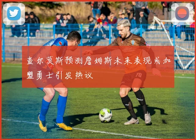 查尔莫斯预测詹姆斯未来表现或加盟勇士引发热议