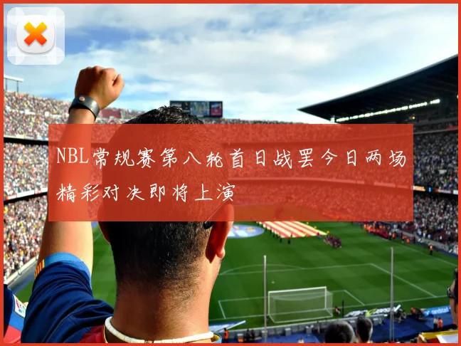 NBL常规赛第八轮首日战罢今日两场精彩对决即将上演