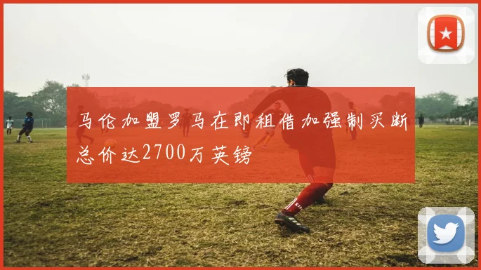 马伦加盟罗马在即租借加强制买断总价达2700万英镑