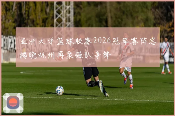 亚洲大学篮球联赛2026冠军赛阵容揭晓杭州再聚强队争锋
